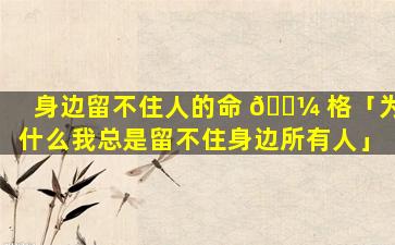 身边留不住人的命 🌼 格「为什么我总是留不住身边所有人」